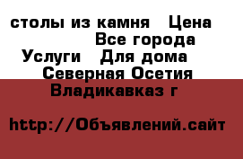 столы из камня › Цена ­ 55 000 - Все города Услуги » Для дома   . Северная Осетия,Владикавказ г.